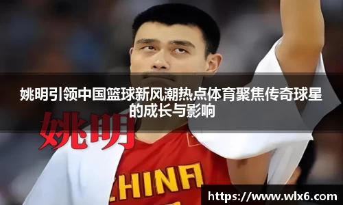 姚明引领中国篮球新风潮热点体育聚焦传奇球星的成长与影响