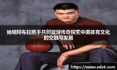 姚明阿布拉携手共创篮球传奇探索中美体育文化的交融与发展