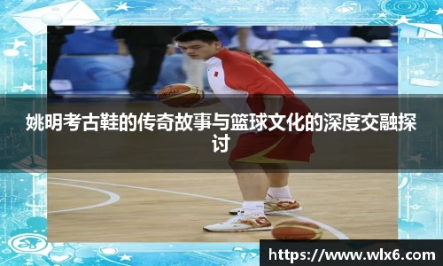 姚明考古鞋的传奇故事与篮球文化的深度交融探讨